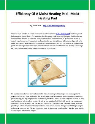 Efficiency Of A Moist Heating Pad - Moist
                     Heating Pad
_____________________________________________________________________________________

                           By Dazzle Jazz - http://moistheatingpad.org



What we have here for you today is an excellent introduction to moist heating pad and then you will
be in a position to build on it. We understand and know very well what it is like to get the idea that we
do not know all there is to know.It is always your call as to whether or not to gain outside help with
some things. Remember though, that you have to take everything into consideration and go with what
works best for you.Nevertheless, you are about to read and learn more, and then you can explore those
points and strategies that apply to your situation the most.If you want to do more, then by all means go
for it because we would never suggest anything less to anybody.




It's hard to know where to start to become fit. Here are some great tips to get you encouraged and
ready to get started. Keep reading for tips on achieving maximum success when it comes to your fitness
goals.Walking your dog is a great way to immerse yourself in a fitness routine. Dogs love to walk, so they
won't get bored with a walk every day. Do not go overboard at first. Start with something manageable
and then increase the distance as you both build stamina. If you own a dog, take them along. They will
provide you with motivation and company.Those who want to become stronger should lift light weights
and do many reps per set. This technique puts more strain on your muscle and will give the same results
as working out with heavier weights.
 