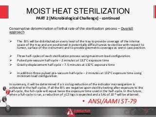 10
Conservative determination of lethal rate of the sterilization process – Overkill
approach
 The BI's will be distributed on every level of the tray to provide coverage of the interior
space of the tray and are positioned in potentially difficult areas to sterilize with respect to
lumen, surface of the instrument and to provide geometric coverage as worst case position.
 Three half-cycles of each sterilization process using maximum load configuration.
 Pulsed pre-vacuum half-cycle – 2 minutes at 132°C exposure time
 Gravity-displacement half-cycle – 7.5 minutes at 132°C exposure time
 In addition three pulsed pre-vacuum half-cycle – 2 minutes at 132°C exposure time using
minimum load configuration.
In summary, it will be determined if a ≥ six log reduction of the indicator microorganism is
achieved in the half-cycles. If all the BI’s are negative upon sterility testing after exposure to the
half-cycle, the full-cycle will equal twice the exposure time used in the half-cycle. In the future,
when a full-cycle is run, a reduction of >12 logs is expected and a SAL of 10-6 will be attained.
MOIST HEAT STERILIZATION
PART 2 [Microbiological Challenge] - continued
• ANSI/AAMI ST-79
 