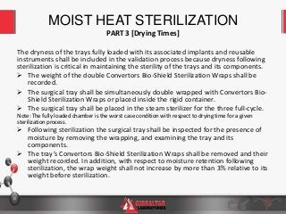13
The dryness of the trays fully loaded with its associated implants and reusable
instruments shall be included in the validation process because dryness following
sterilization is critical in maintaining the sterility of the trays and its components.
 The weight of the double Convertors Bio-Shield Sterilization Wraps shall be
recorded.
 The surgical tray shall be simultaneously double wrapped with Convertors Bio-
Shield Sterilization Wraps or placed inside the rigid container.
 The surgical tray shall be placed in the steam sterilizer for the three full-cycle.
Note: The fully loaded chamber is the worst case condition with respect to drying time for a given
sterilization process.
 Following sterilization the surgical tray shall be inspected for the presence of
moisture by removing the wrapping, and examining the tray and its
components.
 The tray’s Convertors Bio-Shield Sterilization Wraps shall be removed and their
weight recorded. In addition, with respect to moisture retention following
sterilization, the wrap weight shall not increase by more than 3% relative to its
weight before sterilization.
MOIST HEAT STERILIZATION
PART 3 [Drying Times]
 