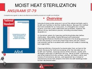 2
Comprehensive guide to steam sterilization and sterility assurance in health care facilities
• ANSI/AAMI ST-79
• Overview
Saturated steam under pressure is one of the oldest methods used in
health care facilities to sterilize medical devices. Because this method
has been available for so many years, it is thought to be a simple
process, one that is well understood and controlled. However the
efficacy of any sterilization process, including saturated steam,
depends on:
1) Consistent system for lowering and limiting bioburden before
sterilization. Cleanability Studies (Manual and Automated
Cleaning/Disinfection) Disinfection included in the cleaning process of
three instruments or one instrument three times and one control.
Instrument(s) will be inoculated with artificial soil medium containing
test organism(s).
Cleaning definition- Removal of contamination from an item to the
extent necessary for further processing or for the intended use. In
health care facilities, cleaning consists of the removal, usually with
detergent and water, of adherent soil (e.g., blood, protein substances,
and other debris) from the surfaces, crevices, serrations, joints, and
lumens of instruments, devices, and equipment by a manual or
mechanical process that prepares the items for safe handling and/or
further decontamination.
MOIST HEAT STERILIZATION
 