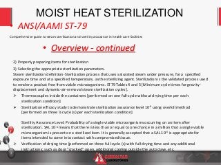 3
Comprehensive guide to steam sterilization and sterility assurance in health care facilities
• ANSI/AAMI ST-79
• Overview - continued
MOIST HEAT STERILIZATION
2) Properly preparing items for sterilization
3) Selecting the appropriate sterilization parameters.
Steam sterilization definition-Sterilization process that uses saturated steam under pressure, for a specified
exposure time and at a specified temperature, as the sterilizing agent. Sterilization is the validated process used
to render a product free from viable microorganisms. ST79 Tables 4 and 5 [Minimum cycle times for gravity-
displacement and dynamic-air-removal steam sterilization cycles].
 Thermocouples inside the containers [performed on one full-cycle without drying time per each
sterilization condition]
 Sterilization efficacy study to demonstrate sterilization assurance level 10-6 using overkill method
[performed on three ½ cycle (s) per each sterilization condition]
Sterility Assurance Level: Probability of a single viable microorganisms occurring on an item after
sterilization. SAL 10-6 means that there is less than or equal to one chance in a million that a single viable
microorganism is present on a sterilized item. It is generally accepted that a SAL 10-6 is appropriate for
items intended to come into contact with compromised tissue.
 Verification of drying time [performed on three full-cycle (s) with full drying time and any additional
instructions; such as door “cracked” open, additional cooling outside the autoclave, etc.
 