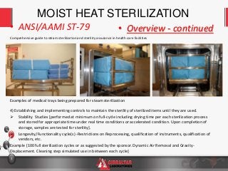 4
Comprehensive guide to steam sterilization and sterility assurance in health care facilities
• ANSI/AAMI ST-79 • Overview - continued
MOIST HEAT STERILIZATION
4) Establishing and implementing controls to maintain the sterility of sterilized items until they are used.
 Stability Studies [performed at minimum on full-cycle including drying time per each sterilization process
and stored for appropriate time under real time conditions or accelerated condition. Upon completion of
storage, samples are tested for sterility].
 Longevity/Functionality cycle(s) -Restrictions on Reprocessing, qualification of instruments, qualification of
vendors, etc.
Example [100 full sterilization cycles or as suggested by the sponsor. Dynamic Air Removal and Gravity-
Displacement. Cleaning step simulated use in between each cycle]
Examples of medical trays being prepared for steam sterilization
 