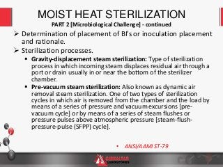 9
 Determination of placement of BI’s or inoculation placement
and rationale.
 Sterilization processes.
 Gravity-displacement steam sterilization: Type of sterilization
process in which incoming steam displaces residual air through a
port or drain usually in or near the bottom of the sterilizer
chamber.
 Pre-vacuum steam sterilization: Also known as dynamic air
removal steam sterilization. One of two types of sterilization
cycles in which air is removed from the chamber and the load by
means of a series of pressure and vacuum excursions [pre-
vacuum cycle] or by means of a series of steam flushes or
pressure pulses above atmospheric pressure [steam-flush-
pressure-pulse (SFPP) cycle].
MOIST HEAT STERILIZATION
PART 2 [Microbiological Challenge] - continued
• ANSI/AAMI ST-79
 