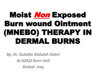 Moist Non Exposed
Burn wound Ointment
(MNEBO) THERAPY IN
DERMAL BURNS
By; Dr. Qutaiba Abdulah Aldori
At AZADI Burn Unit
Kerkuk- Iraq
 