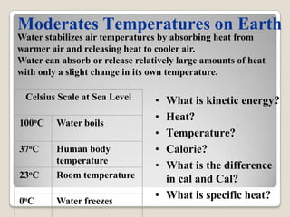 Moderates Temperatures on Earth
Water stabilizes air temperatures by absorbing heat from
warmer air and releasing heat to cooler air.
Water can absorb or release relatively large amounts of heat
with only a slight change in its own temperature.

 Celsius Scale at Sea Level      • What is kinetic energy?
                                 • Heat?
100oC    Water boils
                                 • Temperature?
37oC     Human body              • Calorie?
         temperature
                                 • What is the difference
23oC     Room temperature          in cal and Cal?
0oC      Water freezes
                                 • What is specific heat?
 