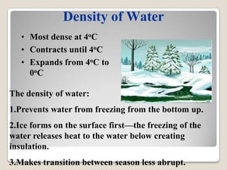 Density of Water
   • Most dense at 4oC
   • Contracts until 4oC
   • Expands from 4oC to
     0oC

The density of water:
1.Prevents water from freezing from the bottom up.
2.Ice forms on the surface first—the freezing of the
water releases heat to the water below creating
insulation.
3.Makes transition between season less abrupt.
 