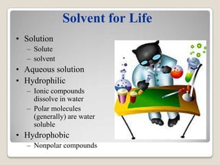 Solvent for Life
• Solution
  – Solute
  – solvent
• Aqueous solution
• Hydrophilic
  – Ionic compounds
    dissolve in water
  – Polar molecules
    (generally) are water
    soluble
• Hydrophobic
  – Nonpolar compounds
 