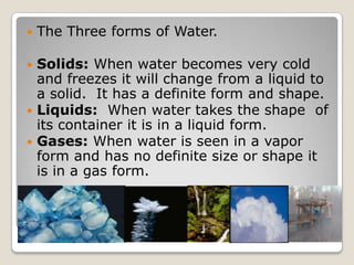    The Three forms of Water.

 Solids: When water becomes very cold
  and freezes it will change from a liquid to
  a solid. It has a definite form and shape.
 Liquids: When water takes the shape of
  its container it is in a liquid form.
 Gases: When water is seen in a vapor
  form and has no definite size or shape it
  is in a gas form.
 