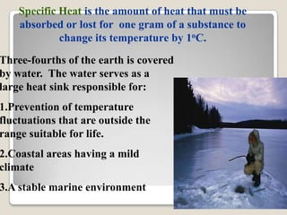 Specific Heat is the amount of heat that must be
    absorbed or lost for one gram of a substance to
             change its temperature by 1oC.
Three-fourths of the earth is covered
by water. The water serves as a
large heat sink responsible for:
1.Prevention of temperature
fluctuations that are outside the
range suitable for life.
2.Coastal areas having a mild
climate
3.A stable marine environment
 