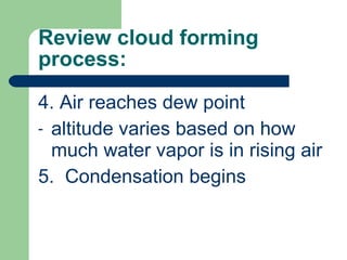 Review cloud forming process: 4. Air reaches dew point altitude varies based on how much water vapor is in rising air 5.  Condensation begins 