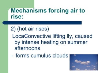 Mechanisms forcing air to rise: 2) (hot air rises) LocaConvective lifting lly, caused by intense heating on summer afternoons  -  forms cumulus clouds 