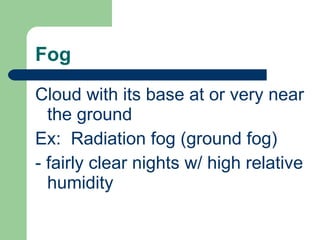 Fog Cloud with its base at or very near the ground Ex:  Radiation fog (ground fog) - fairly clear nights w/ high relative humidity 