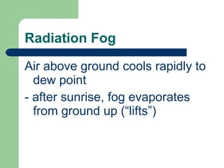 Radiation Fog Air above ground cools rapidly to dew point  - after sunrise, fog evaporates from ground up (“lifts”) 
