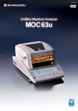 MOC63u                                                                                                                                                                                                            C054-E067
                                                                                                         UniBloc Moisture Analyzer




                                                                                                                                           MOC63u Specifications
                                                                                                                                                               Max        60 g                                                                                     Standard
                                                                                                                                       Capacity
                                                                                                                                                               Min        0.02g                                                                                    (Easy start/Automatic end/Timed end)
                                                                                                                                                                          0.001g                                                                                   Rapid drying
                                                                                                                                       Minimum readability                      
                                                                                                                                                                          0.01/0.1% (Selectable)                                                                   (Easy start/Automatic end/Timed end)
                                                                                                                                                                                                                                     Measurement modes

                                                                                                                                                                                                                                                                                                          UniBloc Moisture Analyz
                                                                                                                                                                                                                                                                                                           niBloc          Analyzer
                                                                                                                                                                          0.15% (2g)                                                                               Slow drying
                                                                                                                                       Repeatability                      0.05% (5g)                                                                               (Easy start/Automatic end/Timed end)

Excellent performance for a wide variety of                                                                                                                               0.02% (10g)                                                                              Step drying




                                                                                                                                                                                                                                                                                                             MOC63u
                                                                                                                                       Drying Heater                      Straight type halogen heater                                                             (Easy start/Automatic end/Timed end)

applications in multiple industries.                                                                                                   Power
                                                                                                                                       Temperature range
                                                                                                                                                                          400W
                                                                                                                                                                          50-200°C (1°C increments)
                                                                                                                                                                                                                                     Timer setting
                                                                                                                                                                                                                                                                   1-120 minutes or continuous
                                                                                                                                                                                                                                                                   (max 12 hours)
                                                                                                                                       setting                            (There is a time restriction when exceeding 180°C.)                                      RS-232C (9-pin connector) I/O port
                                                                                                                                                                                                                                     Interface
                                                                                                                                       Display                            LCD with backlight                                                                       USB port
                                                                                                                                       Pan size                           φ95mm                                                      Measurement conditions
                    For food industry                                              For environmental industry                          Dimensions (W×D×H) mm              202 × 336 × 157                                            data memory                   10

                    . Inspection of harvest                                        . Measurement of polluted sludge                    Weight                             4kg                                                        Data memory                   100

                    . Quality assurance of                                         . Measurement of the by-product of                  Operational temperature
                                                                                                                                       and humidity range                 5 to 40°C, 85%RH or lower
                                                                                                                                                                                                                                     Temperature calibration kit   Option

                      processed food                                                 biofuel production
                                                                                                                                        




                    For chemical industry                                          For Pharma industry                                     Accessories list
                    . Quality control of paint                                     . Quality assurance of drugs                        Standard accessories                      Optional accessories
                    . Inspection material in the                                   . Inspection of cosmetics                          1     Sample pan                          1   Printer EP-80

                      manufacturing process                                                                                           2     Aluminum sheet                      2   Printer EP-90
                                                                                                                                      3     tongs                               3   In-use protection cover for display (5 pieces)
                                                                                                                                      4     In use protection cover             4   Aluminum sheet
                                                                                                                                      5     Fuse                                5   Fiberglass sheet
                                                                                                                                                                                6   Temperature calibration kit
                                                                                                                                                                                7   Sample pan (SUS)
                                                                                                                                                                                8   RS-232C cable
Durable, high-performance aluminum alloy mass sensor                                                                                                                            9   USB connection cable
UniBloc      Since 1989                                                                                                                                                      10     Halogen heater for replacement
The MOC63u incorporates a one-piece aluminum alloy mass sensor technology (UniBloc), first introduced by Shimadzu for
precision balances in 1989. It excels in performance, and resists deterioration and damage by ordinary impacts. The UniBloc’s
compact, uniform structure replaces 70 parts found in a conventional electromagnetic balance sensor assembly and ensures
stable temperature characteristics, excellent response time and stable corner-load performance.
                                                                                                                                                Safety Precautions
The UniBloc design permits a consistency of production that assures reliability and a long operational life.                           Read instruction manual before using this instrument.
                                                                                                                                       ●Use this instrument for measurements in which water
                                                                                                                                         vaporizes from the sample under heating.
                                                                                                                                       ●The temperature of the heater installed in this instrument
                                              3 Benefits of UniBloc.                                                                     becomes higher than the set heating temperature for the
                                                                                                                                         sample.
                                                                                                                                       ●Any sample that is explosive, inflammable or may cause
                                                                                                                                         hazardous reaction under heating must not be measured
                                                                                                                                         with this instrument.




                                                       Reliability




                                          Stability                  Response




                                                                                                                                     Printed in Japan 4595-01101-30A-IK
 