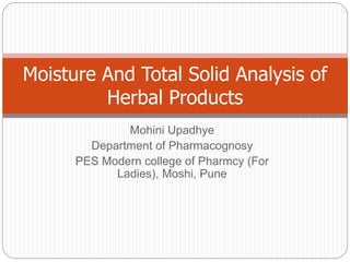 Mohini Upadhye
Department of Pharmacognosy
PES Modern college of Pharmcy (For
Ladies), Moshi, Pune
Moisture And Total Solid Analysis of
Herbal Products
 