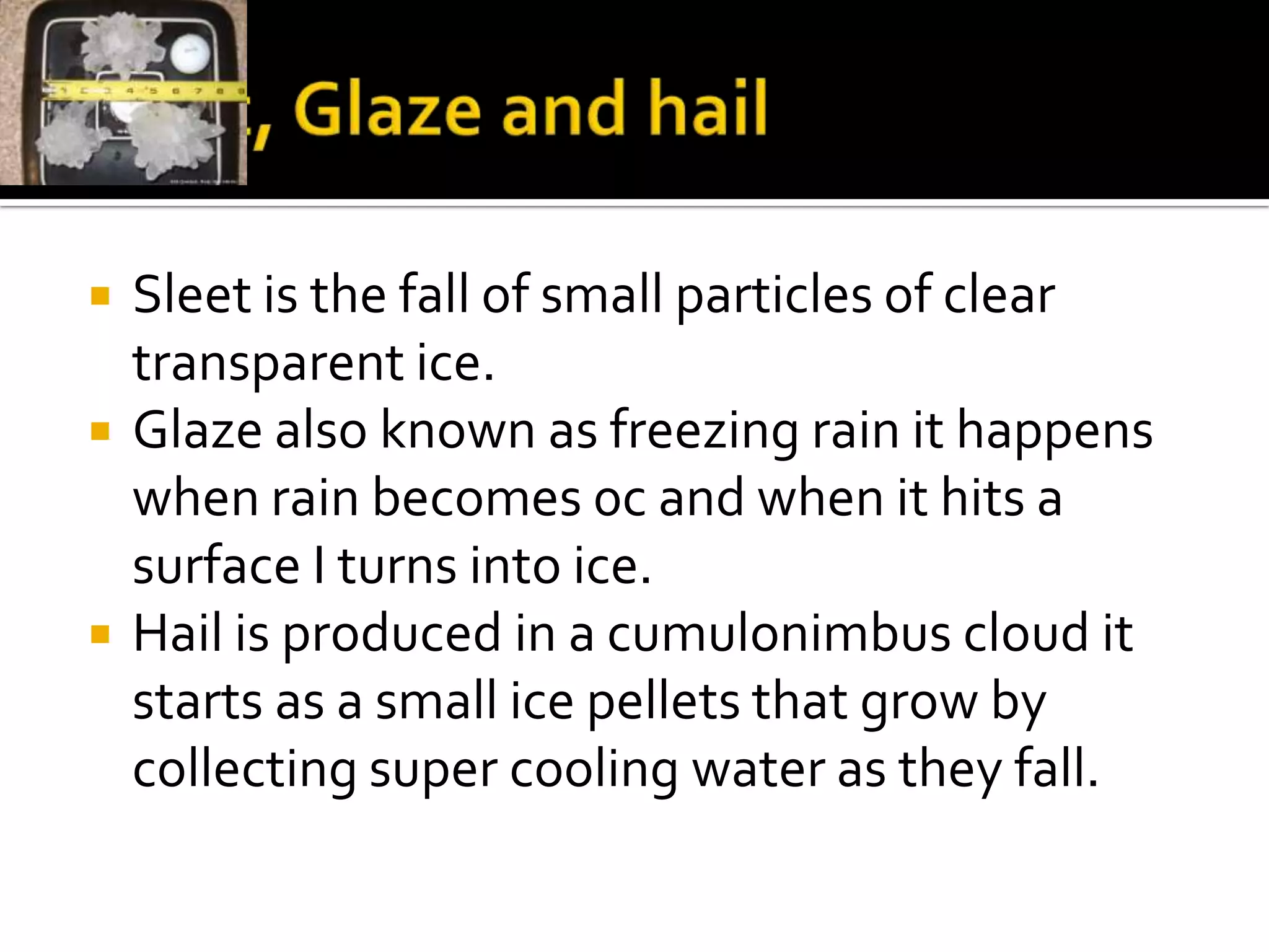    Sleet is the fall of small particles of clear
    transparent ice.
   Glaze also known as freezing rain it happens
    when rain becomes 0c and when it hits a
    surface I turns into ice.
   Hail is produced in a cumulonimbus cloud it
    starts as a small ice pellets that grow by
    collecting super cooling water as they fall.
 