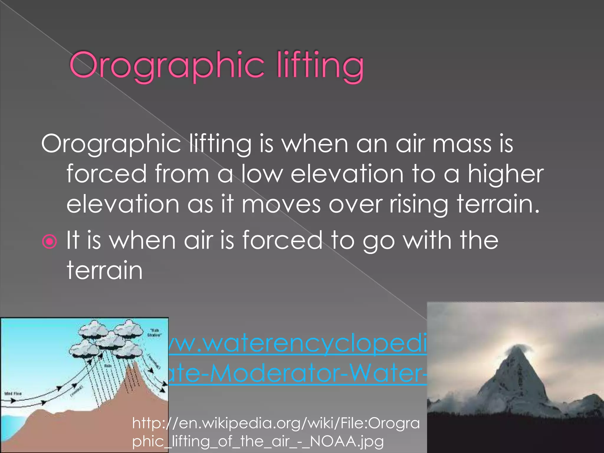 Orographic lifting is when an air mass is
  forced from a low elevation to a higher
  elevation as it moves over rising terrain.
 It is when air is forced to go with the
  terrain

 http://www.waterencyclopedia.com/Ce-
  Cr/Climate-Moderator-Water-as-a.html
       http://en.wikipedia.org/wiki/File:Orogra
       phic_lifting_of_the_air_-_NOAA.jpg
 