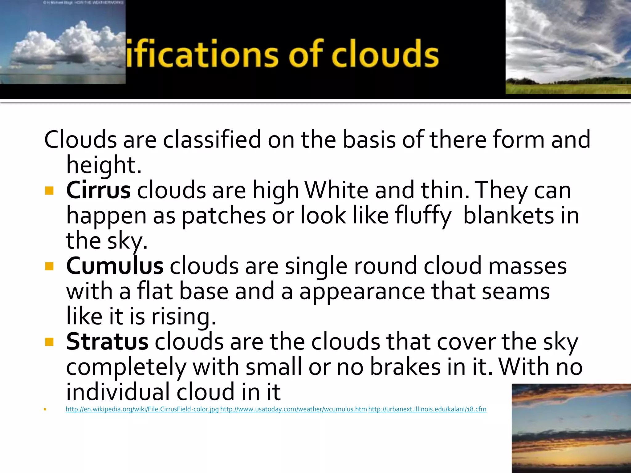 Clouds are classified on the basis of there form and
  height.
 Cirrus clouds are high White and thin. They can
  happen as patches or look like fluffy blankets in
  the sky.
 Cumulus clouds are single round cloud masses
  with a flat base and a appearance that seams
  like it is rising.
 Stratus clouds are the clouds that cover the sky
  completely with small or no brakes in it. With no

  individual cloud in it
    http://en.wikipedia.org/wiki/File:CirrusField-color.jpg http://www.usatoday.com/weather/wcumulus.htm http://urbanext.illinois.edu/kalani/18.cfm
 