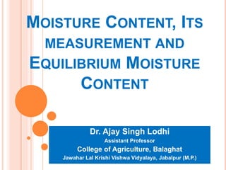 MOISTURE CONTENT, ITS
MEASUREMENT AND
EQUILIBRIUM MOISTURE
CONTENT
Dr. Ajay Singh Lodhi
Assistant Professor
College of Agriculture, Balaghat
Jawahar Lal Krishi Vishwa Vidyalaya, Jabalpur (M.P.)
 