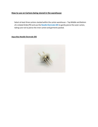 How to use on Cartons being stored in the warehouse
Select at least three cartons stacked within the carton warehouse – Top Middle and Bottom
of a related Order/PO and use the Needle Electrode 205 to gently pierce the outer carton,
taking care not to pierce the inner carton and garments packed.
Aqua‐Boy Needle Electrode 205
 