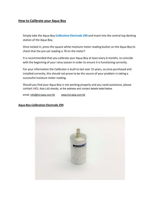 How to Calibrate your Aqua Boy
Simply take the Aqua‐Boy Calibration Electrode 299 and insert into the central top decking
station of the Aqua‐Boy.
Once locked in, press the square white moisture meter reading button on the Aqua‐Boy to
check that the pre‐set reading is 70 on the meter?
It is recommended that you calibrate your Aqua‐Boy at least every 6 months, to coincide
with the beginning of your rainy season in order to ensure it is functioning correctly.
For your information the Calibrator is built to last over 15 years, so once purchased and
installed correctly, this should not prove to be the source of your problem in taking a
successful moisture meter reading.
Should you find your Aqua‐Boy is not working properly and you need assistance, please
contact (HCL Asia Ltd) directly, at the address and contact details listed below.
email: info@hcl-asia.com.hk www.hcl-asia.com.hk
Aqua‐Boy Calibration Electrode 299
 