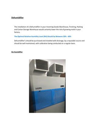 Dehumidifier
The installation of a Dehumidifier in your Incoming Goods Warehouse, Finishing, Packing
and Carton Storage Warehouse would certainly lower the risk of growing mold in your
factory.
The Optimal Relative Humidity Level (RH) Should be Between 50% ‐ 60%
Dehumidifier’s should be purchased and installed with drainage, by a reputable source and
should be well maintained, with calibration being conducted on a regular basis.
De‐Humidifier
 