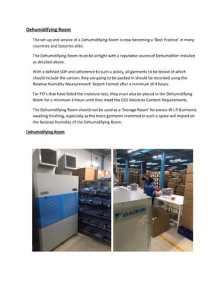 Dehumidifying Room
The set‐up and service of a Dehumidifying Room is now becoming a ‘Best Practice’ in many
countries and factories alike.
The Dehumidifying Room must be airtight with a reputable source of Dehumidifier installed
as detailed above.
With a defined SOP and adherence to such a policy, all garments to be tested of which
should include the cartons they are going to be packed in should be recorded using the
Relative Humidity Measurement’ Report Format after a minimum of 4 hours.
For PO’s that have failed the moisture test, they must also be placed in the Dehumidifying
Room for a minimum 4 hours until they meet the CGS Moisture Content Requirements.
The Dehumidifying Room should not be used as a ‘Storage Room’ for excess W.I.P Garments
awaiting finishing, especially as the more garments crammed in such a space will impact on
the Relative Humidity of the Dehumidifying Room.
Dehumidifying Room
 