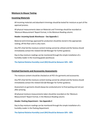 Moisture In‐House Testing
Incoming Materials
All incoming materials and absorbent trimmings should be tested for moisture as part of the
approval process.
All physical measurements taken on Materials and Trimmings should be recorded on
‘Moisture Measurement’ Report Format, in the Moisture Reading column.
Header: Incoming Goods Warehouse – See Appendix 1
Material and trimmings approved for production should be stored in the appropriate
racking, off the floor and in a dry room.
Any PO’s that fail the moisture content testing cannot be utilized and the factory should
immediately contact the related CGS QA Manager for further guidance.
Day to Day moisture readings can be monitored through the simple installation of a
humidity reader in the incoming goods warehouse.
The Optimal Relative Humidity Level (RH) Should be Between 50% ‐ 60%
Finished Garments and Accessories Assessments
The moisture content should be checked on all PO’s for garments and accessories.
Any PO’s that fail the moisture content testing cannot be utilized and the factory should
immediately contact the related CGS QA Manager for further guidance.
Assessment on garments should always be conducted prior to final packing and not just
after pressing.
All physical moisture measurements taken should be recorded on the ‘Moisture
Measurement’ Report Format, in the Moisture Reading column.
Header: Packing Department – See Appendix 2
Day to Day moisture readings can be monitored through the simple installation of a
humidity reader in the Packing Department.
The Optimal Relative Humidity Level (RH) Should be Between 50% ‐ 60%
 