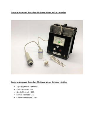 Carter’s Approved Aqua‐Boy Moisture Meter and Accessories
Carter’s Approved Aqua‐Boy Moisture Meter Accessory Listing:
 Aqua‐Boy Meter ‐ TEM‐CPO1
 Knife Electrode – 210
 Needle Electrode – 205
 Surface Electrode – 213
 Calibration Electrode ‐ 299
 