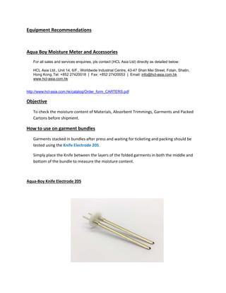 Equipment Recommendations
Aqua Boy Moisture Meter and Accessories
For all sales and services enquiries, pls contact (HCL Asia Ltd) directly as detailed below:
HCL Asia Ltd., Unit 14, 6/F., Worldwide Industrial Centre, 43-47 Shan Mei Street, Fotan, Shatin,
Hong Kong.Tel: +852 27420018 | Fax: +852 27420053 | Email: info@hcl-asia.com.hk
www.hcl-asia.com.hk
http://www.hcl-asia.com.hk/catalog/Order_form_CARTERS.pdf
Objective
To check the moisture content of Materials, Absorbent Trimmings, Garments and Packed
Cartons before shipment.
How to use on garment bundles
Garments stacked in bundles after press and waiting for ticketing and packing should be
tested using the Knife Electrode 205.
Simply place the Knife between the layers of the folded garments in both the middle and
bottom of the bundle to measure the moisture content.
Aqua‐Boy Knife Electrode 205
 