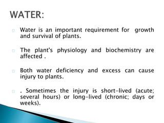 Water is an important requirement for growth 
and survival of plants. 
The plant's physiology and biochemistry are 
affected . 
Both water deficiency and excess can cause 
injury to plants. 
. Sometimes the injury is short-lived (acute; 
several hours) or long-lived (chronic; days or 
weeks). 
 