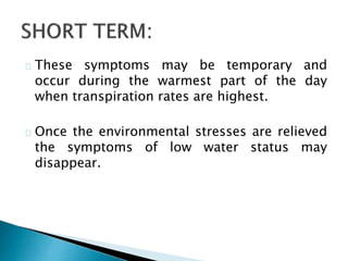 These symptoms may be temporary and 
occur during the warmest part of the day 
when transpiration rates are highest. 
Once the environmental stresses are relieved 
the symptoms of low water status may 
disappear. 
 
