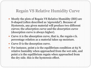 Regain VS Relative Humidity Curve
 Mostly the plots of Regain VS Relative Humidity (RH) are
S-shaped (often described as ‘sigmoidal’). Because of
Hysteresis, any given material will produce two different
curves; the absorption curve and the desorption curve
(desorption curve is always higher).
 Curve A is the absorption curve, that is, the regain-r.h.
percentage relation as a material takes up moisture.
 Curve D is the desorption curve.
 For instance, point a is the equilibrium condition at 65 %
relative humidity when approached from the wet side, and
point a is the equilibrium regain when approached from
the dry side. this is the hysteresis effect.
 