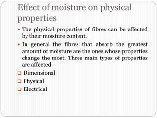 Effect of moisture on physical
properties
 The physical properties of fibres can be affected
by their moisture content.
 In general the fibres that absorb the greatest
amount of moisture are the ones whose properties
change the most. Three main types of properties
are affected:
 Dimensional
 Physical
 Electrical
 