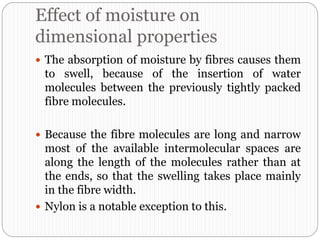 Effect of moisture on
dimensional properties
 The absorption of moisture by fibres causes them
to swell, because of the insertion of water
molecules between the previously tightly packed
fibre molecules.
 Because the fibre molecules are long and narrow
most of the available intermolecular spaces are
along the length of the molecules rather than at
the ends, so that the swelling takes place mainly
in the fibre width.
 Nylon is a notable exception to this.
 