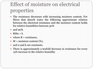 Effect of moisture on electrical
properties
 The resistance decreases with increasing moisture content. For
fibres that absorb water the following approximate relation
between the electrical resistance and the moisture content holds
for relative humidities between 30%
 and 90%
 RMn = k
 where R = resistance,
 M = moisture content (%),
 and n and k are constants.
 There is approximately a tenfold decrease in resistance for every
13% increase in the relative humidity
 