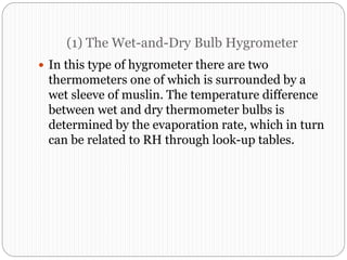 (1) The Wet-and-Dry Bulb Hygrometer
 In this type of hygrometer there are two
thermometers one of which is surrounded by a
wet sleeve of muslin. The temperature difference
between wet and dry thermometer bulbs is
determined by the evaporation rate, which in turn
can be related to RH through look-up tables.
 