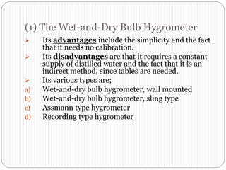 (1) The Wet-and-Dry Bulb Hygrometer
 Its advantages include the simplicity and the fact
that it needs no calibration.
 Its disadvantages are that it requires a constant
supply of distilled water and the fact that it is an
indirect method, since tables are needed.
 Its various types are;
a) Wet-and-dry bulb hygrometer, wall mounted
b) Wet-and-dry bulb hygrometer, sling type
c) Assmann type hygrometer
d) Recording type hygrometer
 