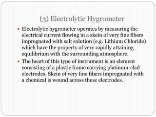 (3) Electrolytic Hygrometer
 Electrolytic hygrometer operates by measuring the
electrical current flowing in a skein of very fine fibers
impregnated with salt solution (e.g. Lithium Chloride)
which have the property of very rapidly attaining
equilibrium with the surrounding atmosphere.
 The heart of this type of instrument is an element
consisting of a plastic frame carrying platinum-clad
electrodes. Skein of very fine fibers impregnated with
a chemical is wound across these electrodes.
 