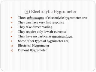 (3) Electrolytic Hygrometer
 Three advantages of electrolytic hygrometer are:
 They can have very fast response
 They take direct reading
 They require only low air currents
 They have no particular disadvantage.
 Some other types of hygrometer are;
1) Electrical Hygrometer
2) DuPont Hygrometer
 
