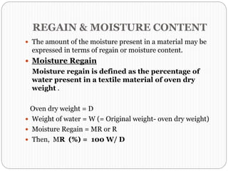 REGAIN & MOISTURE CONTENT
 The amount of the moisture present in a material may be
expressed in terms of regain or moisture content.
 Moisture Regain
Moisture regain is defined as the percentage of
water present in a textile material of oven dry
weight .
Oven dry weight = D
 Weight of water = W (= Original weight- oven dry weight)
 Moisture Regain = MR or R
 Then, MR (%) = 100 W/ D
 