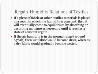 Regain-Humidity Relations of Textiles
 If a piece of fabric or other textiles materials is placed
in a room in which the humidity is constant, then it
will eventually come to equilibrium by absorbing or
desorbing moisture as necessary until it reaches a
state of constant regain.
 If the air humidity is in the normal range (around
65%rh) then wet fabric would become drier, whereas
a dry fabric would gradually become wetter.
 