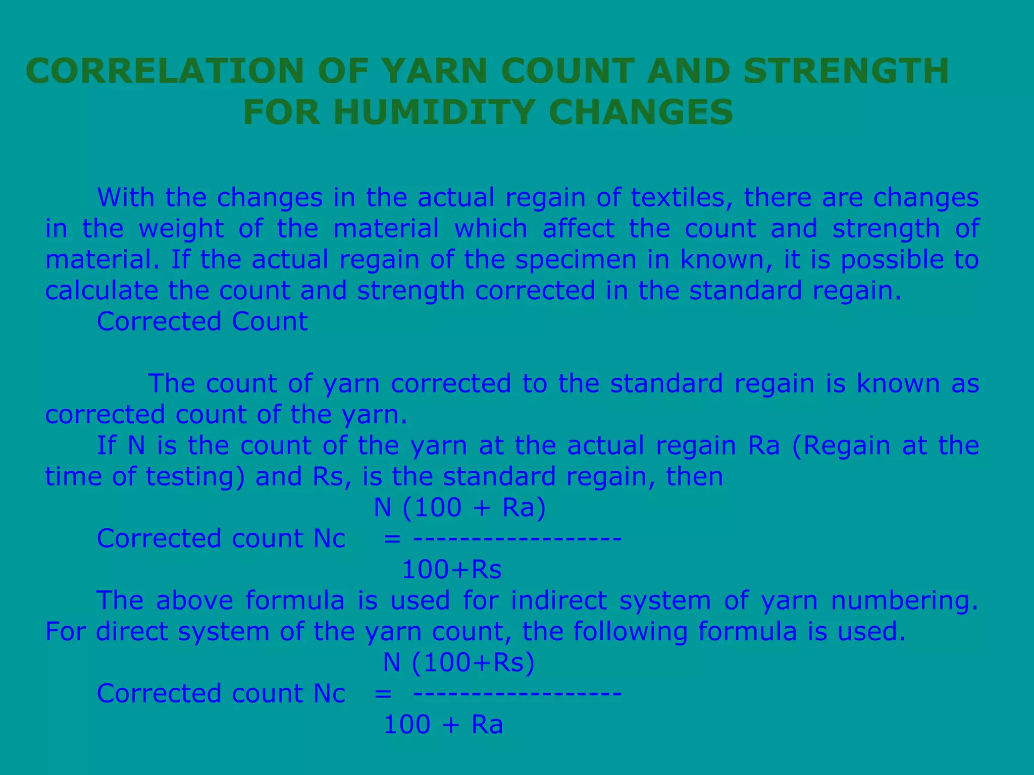With the changes in the actual regain of textiles, there are changes
in the weight of the material which affect the count and strength of
material. If the actual regain of the specimen in known, it is possible to
calculate the count and strength corrected in the standard regain.
Corrected Count
The count of yarn corrected to the standard regain is known as
corrected count of the yarn.
If N is the count of the yarn at the actual regain Ra (Regain at the
time of testing) and Rs, is the standard regain, then
N (100 + Ra)
Corrected count Nc = ------------------
100+Rs
The above formula is used for indirect system of yarn numbering.
For direct system of the yarn count, the following formula is used.
N (100+Rs)
Corrected count Nc = ------------------
100 + Ra
CORRELATION OF YARN COUNT AND STRENGTH
FOR HUMIDITY CHANGES
 