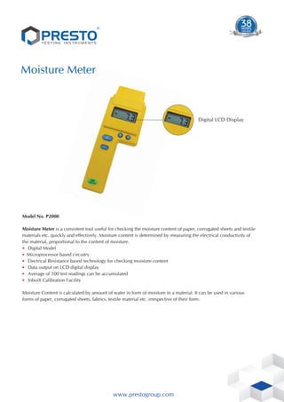 ®
Moisture Meter
Model No. P2000
Moisture Meter is a consistent tool useful for checking the moisture content of paper, corrugated sheets and textile
materials etc. quickly and effectively. Moisture content is determined by measuring the electrical conductivity of
the material, proportional to the content of moisture.
• Digital Model
• Microprocessor based circuitry
• Electrical Resistance based technology for checking moisture content
• Data output on LCD digital display
• Average of 100 test readings can be accumulated
• Inbuilt Calibration Facility
Moisture Content is calculated by amount of water in form of moisture in a material. It can be used in various
forms of paper, corrugated sheets, fabrics, textile material etc. irrespective of their form.
www.prestogroup.com
Digital LCD Display
1983-2021
38
YEARS
TIME S
T T
ES EN
TE UM
D T STR
ESTING IN
 