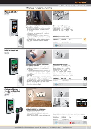9
IQ
082.033-1 4 021563 674275 2
9V
9V
9V
IQ
082.033A 4 021563 671137 5
082.032A 4 021563 671120 5
AutoSound
AutoSound
AutoSound
PT
Laser
650 nm
9V
max. 30 mm
max. 30 mm
CondenseSpot
Pro Laser
INDICATION OF WATER CONDENSATION
Berührungsloses Infrarot Temperaturmessgerät
mit Hygrometerfunktionen
Non-contact infrared temperature instrument
with hygrometer functions
Contactloos infrarood temperatuurmeettoestel
met hygrometerfuncties
Berøringsfri infrarød temperaturmåler med hyg-
rometerfunktioner
Thermomètre à infrarouge sans contact à fonc-
tions d’hygromètre
Instrumento de medición de temperatura por
infrarrojos, sin contacto, higrómetro integrado
Misuratore di temperatura ad infrarossi senza
contatto con funzioni igrometro
Bezdotykowy termometr na podczerwie z
funkcj higrometru
Mittari kosketuksettomaan lämpötilan mittauk-
seen infrapunalla, kosteusmittari integroituna
Aparelho de medição de temperatura por
infravermelhos sem contacto com funções de
higrómetro
Beröringsfri infraröd temperaturmätare med
hygrometerfunktioner
Berøringsløst infrarød temperaturmåleinstru-
ment med hygrometerfunksjoner
Higrometre Fonksiyonlu Temassız Enfraruj Isı
Ölçüm Cihazı
Бесконтактный инфракрасный
термометр с функциями гигрометра
DE
GB
NL
DK
FR
ES
SE
PT
TR
RU
FI
IT
NO
PL
DE
GB
NL
DK
FR
ES
SE
PT
TR
RU
FI
IT
NO
PL
MoistureMaster
MULTI-MATERIAL DEEPSCAN
Zerstörungsfreies Materialfeuchtemessgerät
für 56 Holz- und 6 Baustoffsorten
Non-destructive material moisture measuring device for
56 wood and 6 building material types
Materiaalvriendelijke vochtmeter voor
56 hout- en 6 bouwmateriaalsoorten
Ikke-destruktiv materialefugtmåler til
56 træ- og 6 byggematerialetyper
Hygromètre pour la mesure non destructive de
l‘humidité de 56 types de bois et 6 types de matériaux
de construction
Medidor profesional de humedad sin alteración del
material, para 56 tipos de maderas y
6 materiales de construcción
Misuratore non distruttivo dell‘umidità di
56 tipi di legno e 6 materiali da costruzione
Przyrz d do nieniszcz cych pomiarów wilgotno ci
materia ów do 56 gatunków drewna i 6 rodzajów
materia ów budowlanych
Kosteusmittari - ei vahingoita materiaalia - 56 puulajille
ja 6 muulle rakennusmateriaalille
Medidor de humidade em materiais não destrutivo
para 56 tipos de madeira e 6 tipos de materiais de
construção
Ej skadande materialfuktighetsmätare för 56 träslag och
6 byggmaterial
Ikke-destruktivt måleinstrument for materialfukt for
56 tresorter og 6 byggematerialer
Tahribatsız Materyel Nemi Ölçme Cihazı 56 adet
ağaç ve 6 adet yapı malzemesi çeşitleri için
Измерительныйприбордлянеразрушающего
контролявлажностиматериалов -56
породдревесиныи6видовстроительных
материалов
SPECIAL COMBI SET
FOR PROFESSIONALS
Kofferaufkleber_MM_CS_Rev1010.indd 1 13.10.2010 9:56:26 Uhr
Additional technical information available at: Phone +49 2932-638-300 · Fax +49 2932-638-333 · www.laserliner.com
NEW
ORDER NO. EAN-CODE PU
NEW
NEW
MATERIAL MOISTURE MEASUREMENT
Moisture measuring devices
MoistureMaster +
CondenseSpot Pro
Combi-Set
Inclusive: MoistureMaster, CondenseSpot Pro, batteries, carrying case
MoistureMaster
MoistureFinder
Inclusive: MoistureMaster, battery, softbag
Measuring range / Accuracy:
Cement screed: 0%…4,5% / ± 0,5%
Anhydrite screed: 0%…3,1% / ± 0,5%
Gypsum plaster: 0%…9% / ± 0,5%
Aerated concrete: 0%…48% / ± 1%
Concrete: 0%…5% / ± 0,5%
Lime malm brick: 0%…10% / ± 0,5%
Wood: 0%…60% / ± 2% (6%…30%)
Measuring range / Accuracy:
Cement screed: 0%…4,5% / ± 0,5%
Gypsum plaster: 0%…9% / ± 0,5%
Softwood: 0%…52% / ± 2% (6%…30%)
Hardwood: 0%…32% / ± 2% (6%…30%)
Set for early detection and assessment
of material moisture and condensation.
– Non-destructive measurement on over
100 different materials
– Determines surface and dew point temperature
– Locating thermal bridges
– Product description same as above and on Page 16
Professional material moisture measurement –
quick and non-destructive
– Non-destructive measurement of material moisture
by capacitive measurement. The tested material is
not damaged.
– 62 selectable material characteristics: 56 wood and
6 building material types (cement screed, anhydrite
screed, gypsum plaster, aerated concrete, concrete,
lime malm brick)
– Index mode
– Quick localisation of moisture: comparison measure-
ments can be made in index mode to reveal increasing
or decreasing moisture based on a neutral scale.
– LED wet/dry indicator provide immediate measurement
results for moisture content in the tested material.
– Menu system with 22 languages
– Illuminated, transparent display
ORDER NO. EAN-CODE PU
Professional material moisture measurement –
quick and non-destructive
– Non-destructive measurement of material moisture
by capacitive measurement. The tested material is
not damaged.
– Simple handling: select material type then place the
instrument on the material‘s surface to determine
moisture content in %.
– 4 selectable material characteristics: soft woods
(e.g. spruce, pine, linden), hard woods (e.g. beech,
oak, birch), plaster and screed.
– LED wet/dry indicator provide immediate measure-
ment results for moisture content in the tested
material.
ORDER NO. EAN-CODE PU
Inclusive: MoistureFinder, battery
 