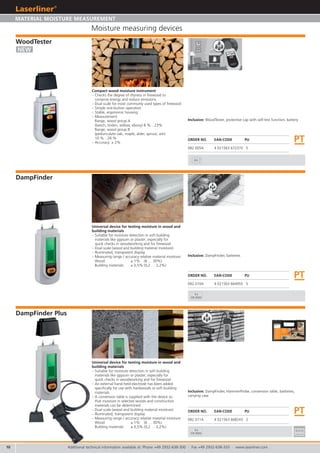 10
082.011A 4 021563 668243 2
082.010A 4 021563 664955 5
082.005A 4 021563 672370 5
PT
PT
PT
3x
CR 2032
3x
CR 2032
9V
Additional technical information available at: Phone +49 2932-638-300 · Fax +49 2932-638-333 · www.laserliner.com
Moisture measuring devices
ORDER NO. EAN-CODE PU
DampFinder
DampFinder Plus
Universal device for testing moisture in wood and
building materials
– Suitable for moisture detection in soft building
materials like gypsum or plaster; especially for
quick checks in woodworking and for firewood
– Dual scale (wood and building material moisture)
– Illuminated, transparent display
– Measuring range / accuracy relative material moisture:
Wood: ± 1% (6 … 30%)
Building materials: ± 0,5% (0,2 … 2,2%)
Universal device for testing moisture in wood and
building materials
– Suitable for moisture detection in soft building
materials like gypsum or plaster; especially for
quick checks in woodworking and for firewood
– An external hand-held electrode has been added
specifically for use with hardwoods or soft building
materials.
– A conversion table is supplied with the device so
that moisture in selected woods and construction
materials can be determined.
– Dual scale (wood and building material moisture)
– Illuminated, transparent display
– Measuring range / accuracy relative material moisture:
Wood: ± 1% (6 … 30%)
Building materials: ± 0,5% (0,2 … 2,2%)
ORDER NO. EAN-CODE PU
ORDER NO. EAN-CODE PU
Inclusive: DampFinder, batteries
Inclusive: DampFinder, HammerProbe, conversion table, batteries,
carrying case
NEW
MATERIAL MOISTURE MEASUREMENT
WoodTester
Compact wood moisture instrument
– Checks the degree of dryness in firewood to
conserve energy and reduce emissions.
– Dual scale for most commonly used types of firewood
– Simple one-button operation
– Stable, ergonomic housing
– Measurement:
Range, wood group A
(beech, linden, willow, ebony) 8 %…23%
Range, wood group B
(pedunculate oak, maple, alder, spruce, ash)
10 %…26 %
– Accuracy: ± 2%
Inclusive: WoodTester, protective cap with self-test function, battery
 