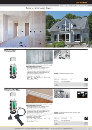 11
IQ
IQ
082.021A 4 021563 664979 2
082.020A 4 021563 664962 5
3x
CR 2032
3x
CR 2032
Additional technical information available at: Phone +49 2932-638-300 · Fax +49 2932-638-333 · www.laserliner.com
Moisture measuring devices
DampMaster Plus
DampMaster
Professional test instrument for moisture in wood,
plaster and building materials
– Integrated characteristics for 7 material groups
increase the accuracy of measurements.
– The wet/dry indicator evaluates and interprets
measurements with respect to the given material.
– The housing‘s protective rubber case equips this
device for tough professional usage.
– The external hand-held electrode is particularly useful
for hardwoods or soft building materials.
– Illuminated, transparent display
– Measuring range / accuracy:
Wood: 0% … 30% / ± 1%, 30% … 60% / ± 2%,
60% … 90% / ± 4%
Other materials: ± 0.5%
Professional test instrument for moisture in wood,
plaster and building materials
– Integrated characteristics for 7 material groups
increase the accuracy of measurements.
– The wet/dry indicator evaluates and interprets
measurements with respect to the given material.
– The housing‘s protective rubber case equips this
device for tough professional usage.
– Illuminated, transparent display
– Measuring range / accuracy:
Wood: 0% … 30% / ± 1%, 30% … 60% / ± 2%,
60% … 90% / ± 4%
Other materials: ± 0.5%
ORDER NO. EAN-CODE PU
Inclusive: DampMaster, HammerProbe, conversion table,
batteries, carrying case
Inclusive: DampMaster, batteries, softbag
ORDER NO. EAN-CODE PU
MATERIAL MOISTURE MEASUREMENT
 