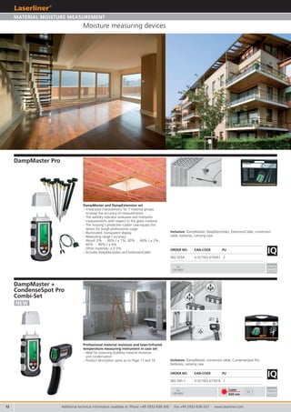 12
IQ
082.025A 4 021563 670451 2
3x
CR 2032
3x
CR 2032
IQ
082.045-1 4 021563 673476 1
Laser
650 nm
9V
DampMaster
Professionelles Materialfeuchtemessgerät für
118 Holz- und 19 Baustoffsorten, Dry-Wet Indikator.
Professional material moisture device for 118 types of
wood and 19 types of building materials,
wet/dry indicator.
Professioneel materiaalvocht-meettoestel voor 118
houtsoorten en 19 soorten bouwmateriaal,
nat-/droogindicator
Professionel materialefugtighedsmåler til 118 træsorter
og 19 typer byggematerialer, Dry/Wet-indikator
Instrument de mesure de l’humidité professionnel
pour 118 types de bois et 19 types de matériaux de con-
struction, indicateur sec/mouillé.
Medidor de humedad profesional, para 118 tipos de
madera y 19 tipos de materiales de construcción, indi-
cador Dry-Wet.
Strumento professionale per misurare l‘umidità dei
materiali per 118 tipi di legno e 19 tipi di
materiali da costruzione.
Profesjonalny miernik wilgotno ci materia ów dp
118 gatunków drewna i 19 rodzajów materia ów
budowlanych, wska nik mokre/suche.
Ammattilaisen kosteusmittari, 118 puulajille
ja 19 muulle rakennusmateriaalille, kuiva/
märkä-ilmaisin.
Medidor profissional de humidade em
materiais para 118 tipos de madeira e 19
tipos de materiais de construção, indica-
dor Dry-Wet.
Professionellt mätinstrument för
mätning av fukthalt i material, för
118 träslag och 19 byggnadsmaterial,
torr-våt-indikator.
Profesjonelt måleinstrument for
materialfuktighet for 118 tre- og
19 byggematerialsorter, Dry-Wet
indikator.
118 a aç ve 19 yap malzemesi türü
için profesyonel materyel nemi
ölçme cihaz , Dry-Wet indikatörü.
Профессиональный прибор для
измерения влажности материалов
для 118 сортов древесины и 19
строительных материалов, индикатор
сухости-влажности.
DE
GB
NL
DK
FR
ES
SE
PT
TR
RU
FI
IT
NO
PL
MULTI MATERIAL DRY-WET INDICATOR
CondenseSpot
Pro Laser
INDICATION OF WATER CONDENSATION
Berührungsloses Infrarot Temperaturmessgerät
mit Hygrometerfunktionen
Non-contact infrared temperature instrument
with hygrometer functions
Contactloos infrarood temperatuurmeettoestel
met hygrometerfuncties
Berøringsfri infrarød temperaturmåler med hyg-
rometerfunktioner
Thermomètre à infrarouge sans contact à fonc-
tions d’hygromètre
Instrumento de medición de temperatura por
infrarrojos, sin contacto, higrómetro integrado
Misuratore di temperatura ad infrarossi senza
contatto con funzioni igrometro
Bezdotykowy termometr na podczerwie z
funkcj higrometru
Mittari kosketuksettomaan lämpötilan mittauk-
seen infrapunalla, kosteusmittari integroituna
Aparelho de medição de temperatura por
infravermelhos sem contacto com funções de
higrómetro
Beröringsfri infraröd temperaturmätare med
hygrometerfunktioner
Berøringsløst infrarød temperaturmåleinstru-
ment med hygrometerfunksjoner
Higrometre Fonksiyonlu Temassız Enfraruj Isı
Ölçüm Cihazı
Бесконтактный инфракрасный
термометр с функциями гигрометра
DE
GB
NL
DK
FR
ES
SE
PT
TR
RU
FI
IT
NO
PL
SPECIAL COMBI SET
FOR PROFESSIONALS
Kofferaufkleber_DM_CS_2.indd 1 25.08.2010 14:03:22 Uhr
Additional technical information available at: Phone +49 2932-638-300 · Fax +49 2932-638-333 · www.laserliner.com
DampMaster Pro
DampMaster and DampExtension set
– Integrated characteristics for 7 material groups
increase the accuracy of measurements.
– The wet/dry indicator evaluates and interprets
measurements with respect to the given material.
– The housing‘s protective rubber case equips this
device for tough professional usage.
– Illuminated, transparent display
– Measuring range / accuracy:
Wood: 0% … 30% / ± 1%, 30% … 60% / ± 2%,
60% … 90% / ± 4%
Other materials: ± 0.5%
– Includes DeepElectrodes and ExtensionCable
ORDER NO. EAN-CODE PU
Inclusive: DampMaster, DeepElectrodes, ExtensionCable, conversion
table, batteries, carrying case
NEW
ORDER NO. EAN-CODE PU
Moisture measuring devices
MATERIAL MOISTURE MEASUREMENT
Inclusive: DampMaster, conversion table, CondenseSpot Pro,
batteries, carrying case
DampMaster +
CondenseSpot Pro
Combi-Set
Professional material moisture and laser/infrared
temperature measuring instrument in case set
– Ideal for assessing building material moisture
and condensation
– Product description same as on Page 11 and 16
 