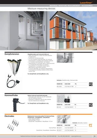 13
082.026A 4 021563 671380 2
082.024 4 021563 666591 5
PT
082.024.1 4 021563 666607 5
082.020.1 4 021563 666249 10
HammerProbe
DampFinder / DampMaster / WoodTester
IQ
IQ
Additional technical information available at: Phone +49 2932-638-300 · Fax +49 2932-638-333 · www.laserliner.com
Moisture measuring devices
DampExtension
HammerProbe
Electrodes
ORDER NO. EAN-CODE PU
ORDER NO. EAN-CODE PU
DeepElectrodes and ExtensionCable set
– Depth electrodes for a wide and varied selection
of applications
– Connection via ExtensionCable
– 2 x non-insulated metal electrodes: for moisture
measurements in building and insulating materials
– 2 x insulated metal electrodes: for moisture
measurements in multi-layer wall or ceiling structures
– 2 x insulated flat electrodes: for moisture
measurements in concealed material layers,
specifically for wall-ceiling transition
– 2 x brush electrodes: for moisture measurements
in homogeneous building materials without direct
contact mass
For DampFinder and DampMaster only.
Robust external hand-held electrode
– Particularly well suited for use with hardwoods
and soft building materials
– Featuring an ergonomic grip for easy insertion
into the material to be measured.
For DampFinder and DampMaster only.
Replacement measuring spikes for HammerProbe,
DampFinder / DampMaster / WoodTester
– Long measuring spikes:
HammerProbe: 15 mm
DampFinder / DampMaster / WoodTester: 10 mm
ORDER NO. EAN-CODE PU
Inclusive: electrodes, 4 pieces
Inclusive: DeepElectrodes, ExtensionCable
MATERIAL MOISTURE MEASUREMENT . ACCESSORIES
 