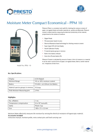 ®
Moisture Meter Compact Economical - PPM 10
Model No. PPM - 10
www.prestogroup.com
Key Specifications:
Display LCD (Digital)
Moisture Range 9% to 30% moisture content
Battery 9 Volt(Li - on) Lithium Ion Battery
Material species groups in memory 9 Group
Highlights:
No. ofBattery 1 no.
Temperature compensation
0
0 to 50 manually
Moisture Meter effectively measures the moisture by sensing the electrical resistance of hygroscopic material.
Prob Moisture Measuring pins 2 Pins
Safety Plastic Cap
Size 180 x 72 x 32 mm
Accessories included
instruction manual, moisture probe, extra contact pins and hard carrying case
Moisture Meter is a consistent tool useful for checking the moisture content of
paper, corrugated sheets and textile materials etc. quickly and effectively. Moisture
content is determined by measuring the electrical conductivity of the material,
proportional to the content of moisture.
• Digital Model
• Microprocessor based circuitry
• Electrical Resistance based technology for checking moisture content
• Super large LCD with dual display
• Inbuilt Calibration Facility
• 9 material species groups in memory
• Built-in low battery indicator
• Auto shut off saves battery life
Moisture Content is calculated by amount of water in form of moisture in a material.
It can be used in various forms of paper, corrugated sheets, fabrics, textile material
etc. irrespective of their form.
1983-2021
38
YEARS
TIME S
T T
ES EN
TE UM
D T STR
ESTING IN
 